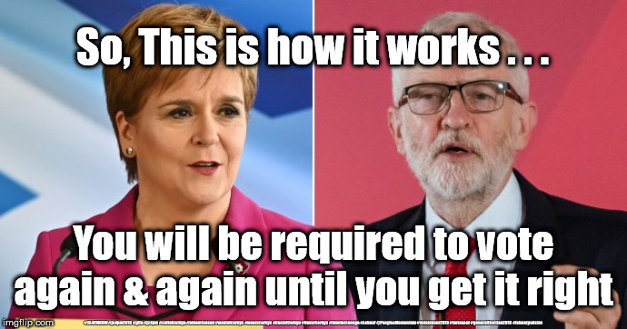 Sturgeon/Corbyn - democracy | So, This is how it works . . . You will be required to vote again & again until you get it right; #JC4PMNOW #jc4pm2019 #gtto #jc4pm #cultofcorbyn #labourisdead #weaintcorbyn #wearecorbyn #CostofCorbyn #NeverCorbyn #timeforchange #Labour @PeoplesMomentum #votelabour2019 #toriesout #generalElection2019 #labourpolicies | image tagged in corbyn sturgeon snp,brexit election 2019,brexit boris corbyn farage swinson trump,jc4pmnow gtto jc4pm2019,cultofcorbyn,labourisd | made w/ Imgflip meme maker