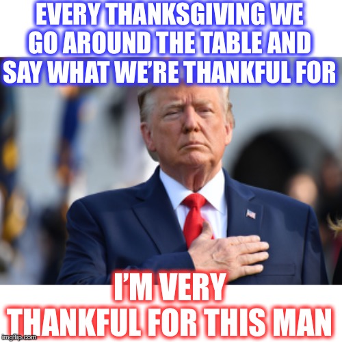 Since this is Thanksgiving Week: | EVERY THANKSGIVING WE GO AROUND THE TABLE AND SAY WHAT WE’RE THANKFUL FOR; I’M VERY THANKFUL FOR THIS MAN | image tagged in thankful,a great president,trump 2020 | made w/ Imgflip meme maker