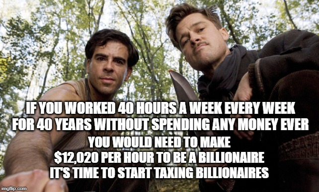 inglorious pov | IF YOU WORKED 40 HOURS A WEEK EVERY WEEK FOR 40 YEARS WITHOUT SPENDING ANY MONEY EVER; YOU WOULD NEED TO MAKE 
$12,020 PER HOUR TO BE A BILLIONAIRE 
IT'S TIME TO START TAXING BILLIONAIRES | image tagged in inglorious pov | made w/ Imgflip meme maker