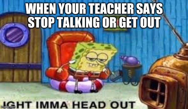 WHEN YOUR TEACHER SAYS STOP TALKING OR GET OUT | image tagged in spongebob ight imma head out | made w/ Imgflip meme maker