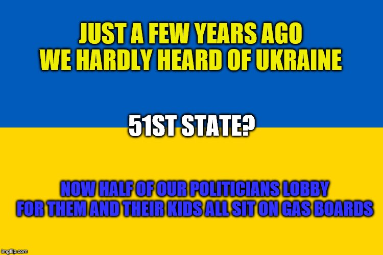 Will Ukraine become our 51st State? All the support. Might as well be a State! | JUST A FEW YEARS AGO WE HARDLY HEARD OF UKRAINE; 51ST STATE? NOW HALF OF OUR POLITICIANS LOBBY FOR THEM AND THEIR KIDS ALL SIT ON GAS BOARDS | image tagged in ukraine flag,memes,political memes | made w/ Imgflip meme maker