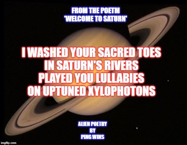 Saturn | FROM THE POETM
'WELCOME TO SATURN'; I WASHED YOUR SACRED TOES
IN SATURN'S RIVERS
PLAYED YOU LULLABIES
ON UPTUNED XYLOPHOTONS; ALIEN POETRY
BY
PING WINS | image tagged in saturn | made w/ Imgflip meme maker