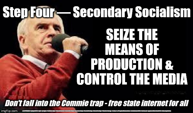 Corbyn/McDonnell - secondary Socialism | Step Four — Secondary Socialism; SEIZE THE MEANS OF PRODUCTION & CONTROL THE MEDIA; Don't fall into the Commie trap - free state internet for all; #JC4PMNOW #jc4pm2019 #gtto #jc4pm #cultofcorbyn #labourisdead #weaintcorbyn #wearecorbyn #CostofCorbyn #NeverCorbyn #timeforchange #Labour @PeoplesMomentum #votelabour2019 #toriesout #generalElection2019 #labourpolicies | image tagged in mcdonnell - corbyn's labour party,brexit election 2019,brexit boris corbyn farage swinson trump,jc4pmnow gtto jc4pm2019,cultofco | made w/ Imgflip meme maker