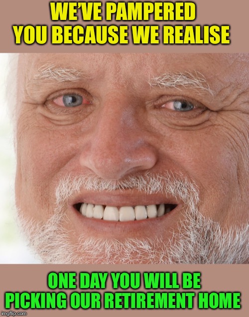 Hide the Pain Harold | WE’VE PAMPERED YOU BECAUSE WE REALISE ONE DAY YOU WILL BE PICKING OUR RETIREMENT HOME | image tagged in hide the pain harold | made w/ Imgflip meme maker