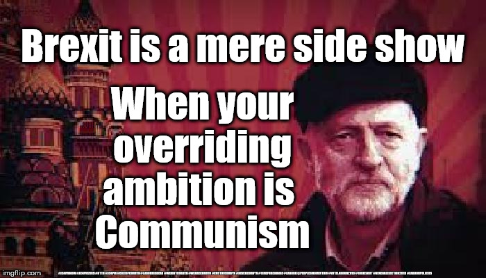 Corbyn's Labour - Our target is Communism | Brexit is a mere side show; When your overriding ambition is 
Communism; #JC4PMNOW #JC4PM2019 #GTTO #JC4PM #CULTOFCORBYN #LABOURISDEAD #WEAINTCORBYN #WEARECORBYN #COSTOFCORBYN #NEVERCORBYN #TIMEFORCHANGE #LABOUR @PEOPLESMOMENTUM #VOTELABOUR2019 #TORIESOUT #GENERALELECTION2019 #LABOURPOLICIES | image tagged in communist corbyn,brexit election 2019,brexit boris corbyn farage swinson trump,jc4pmnow gtto jc4pm2019,cultofcorbyn,labourisdead | made w/ Imgflip meme maker