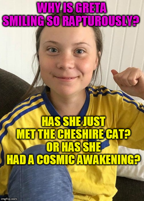 Greta's enigmatic Smile | WHY IS GRETA SMILING SO RAPTUROUSLY? HAS SHE JUST MET THE CHESHIRE CAT?
OR HAS SHE HAD A COSMIC AWAKENING? | image tagged in greta | made w/ Imgflip meme maker