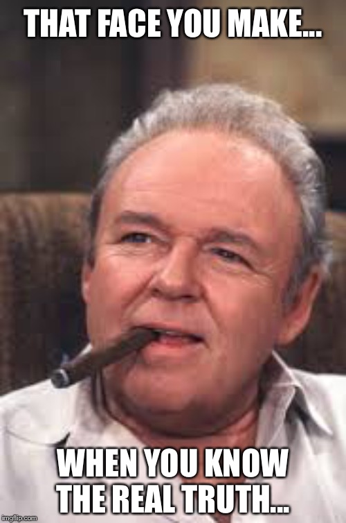 Archie Bunker | THAT FACE YOU MAKE... WHEN YOU KNOW THE REAL TRUTH... | image tagged in archie bunker | made w/ Imgflip meme maker