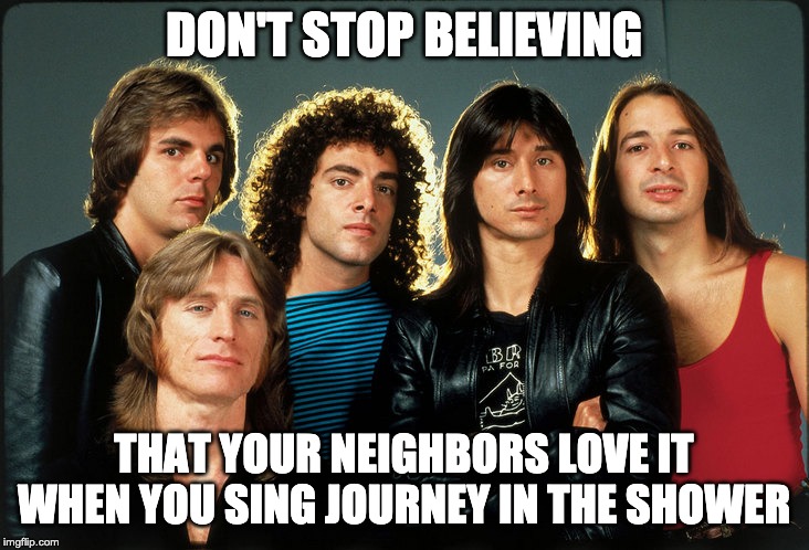 journey | DON'T STOP BELIEVING; THAT YOUR NEIGHBORS LOVE IT WHEN YOU SING JOURNEY IN THE SHOWER | image tagged in journey | made w/ Imgflip meme maker
