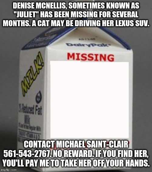Milk carton | DENISE MCNELLIS, SOMETIMES KNOWN AS "JULIET" HAS BEEN MISSING FOR SEVERAL MONTHS. A CAT MAY BE DRIVING HER LEXUS SUV. CONTACT MICHAEL SAINT-CLAIR 561-543-2767. NO REWARD. IF YOU FIND HER, YOU'LL PAY ME TO TAKE HER OFF YOUR HANDS. | image tagged in milk carton | made w/ Imgflip meme maker