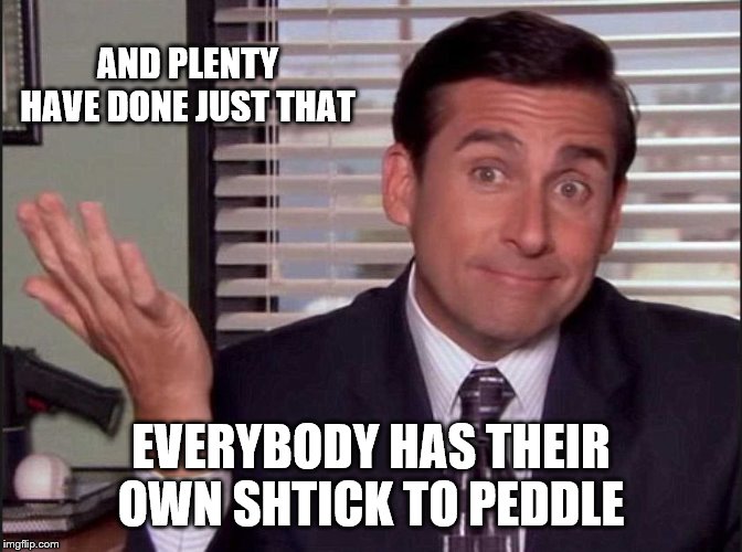 Michael Scott | AND PLENTY HAVE DONE JUST THAT EVERYBODY HAS THEIR OWN SHTICK TO PEDDLE | image tagged in michael scott | made w/ Imgflip meme maker