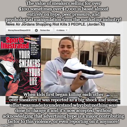 The value of sneakers selling for over $100 sometimes over$1,000 is based almost entirely on hype, peer pressure, and psychological manipulation from the marketing industry! When kids first began killing each other over sneakers it was reported as a big shock and some effort was made to understand why; but nothing was done to change it and it's now accepted, without acknowledging that advertising hype is a major contributing factor to this violence, or even reporting on it anymore! | made w/ Imgflip meme maker