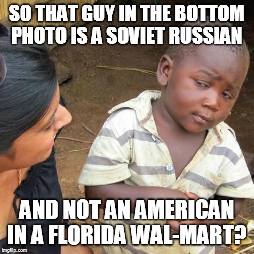 Third World Skeptical Kid Meme | SO THAT GUY IN THE BOTTOM PHOTO IS A SOVIET RUSSIAN AND NOT AN AMERICAN IN A FLORIDA WAL-MART? | image tagged in memes,third world skeptical kid | made w/ Imgflip meme maker