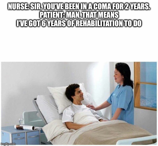 Sir, You've been in a Coma | NURSE: SIR, YOU’VE BEEN IN A COMA FOR 2 YEARS.
PATIENT: MAN, THAT MEANS I’VE GOT 6 YEARS OF REHABILITATION TO DO | image tagged in sir you've been in a coma | made w/ Imgflip meme maker