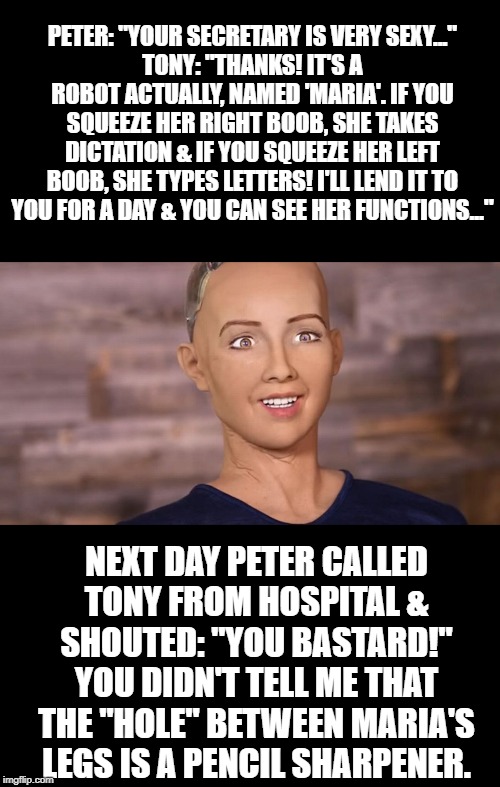 SexBot? | PETER: "YOUR SECRETARY IS VERY SEXY..."
TONY: "THANKS! IT'S A ROBOT ACTUALLY, NAMED 'MARIA'. IF YOU SQUEEZE HER RIGHT BOOB, SHE TAKES DICTATION & IF YOU SQUEEZE HER LEFT BOOB, SHE TYPES LETTERS! I'LL LEND IT TO YOU FOR A DAY & YOU CAN SEE HER FUNCTIONS..."; NEXT DAY PETER CALLED TONY FROM HOSPITAL & SHOUTED: "YOU BASTARD!"
YOU DIDN'T TELL ME THAT THE "HOLE" BETWEEN MARIA'S LEGS IS A PENCIL SHARPENER. | image tagged in sophia robot | made w/ Imgflip meme maker