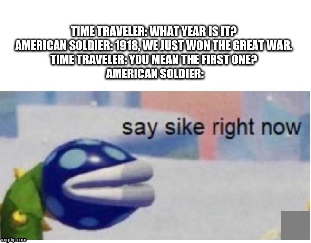 say sike right now | TIME TRAVELER: WHAT YEAR IS IT?
AMERICAN SOLDIER: 1918, WE JUST WON THE GREAT WAR.
TIME TRAVELER: YOU MEAN THE FIRST ONE?
 AMERICAN SOLDIER: | image tagged in say sike right now | made w/ Imgflip meme maker