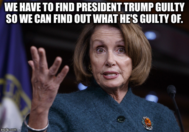 Good old Nancy Pelosi | WE HAVE TO FIND PRESIDENT TRUMP GUILTY SO WE CAN FIND OUT WHAT HE'S GUILTY OF. | image tagged in good old nancy pelosi | made w/ Imgflip meme maker