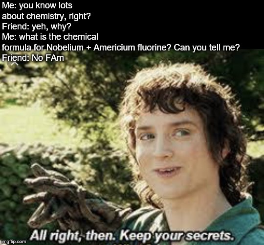 All Right Then, Keep Your Secrets | Me: you know lots about chemistry, right?
Friend: yeh, why? 
Me: what is the chemical formula for Nobelium + Americium fluorine? Can you tell me? 
Friend: No FAm | image tagged in all right then keep your secrets | made w/ Imgflip meme maker