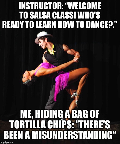 Salsa Dancing is hard | INSTRUCTOR: “WELCOME TO SALSA CLASS! WHO'S READY TO LEARN HOW TO DANCE?.”; ME, HIDING A BAG OF TORTILLA CHIPS: ”THERE'S BEEN A MISUNDERSTANDING“ | image tagged in salsa,dance | made w/ Imgflip meme maker