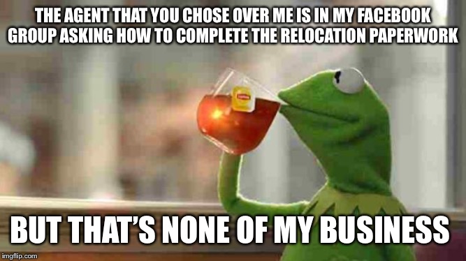 Kermit sipping tea | THE AGENT THAT YOU CHOSE OVER ME IS IN MY FACEBOOK GROUP ASKING HOW TO COMPLETE THE RELOCATION PAPERWORK; BUT THAT’S NONE OF MY BUSINESS | image tagged in kermit sipping tea | made w/ Imgflip meme maker
