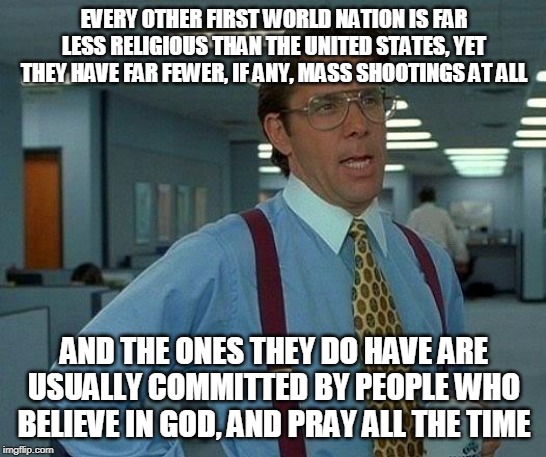 "Prayer In Schools" Debunked | EVERY OTHER FIRST WORLD NATION IS FAR LESS RELIGIOUS THAN THE UNITED STATES, YET THEY HAVE FAR FEWER, IF ANY, MASS SHOOTINGS AT ALL; AND THE ONES THEY DO HAVE ARE USUALLY COMMITTED BY PEOPLE WHO BELIEVE IN GOD, AND PRAY ALL THE TIME | image tagged in mass shooting,mass shootings,religion,first world,school shooting,school shootings | made w/ Imgflip meme maker