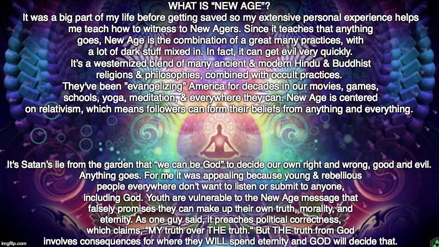 WHAT IS “NEW AGE”? 
It was a big part of my life before getting saved so my extensive personal experience helps me teach how to witness to New Agers. Since it teaches that anything goes, New Age is the combination of a great many practices, with a lot of dark stuff mixed in. In fact, it can get evil very quickly. It’s a westernized blend of many ancient & modern Hindu & Buddhist religions & philosophies, combined with occult practices. 
They've been ”evangelizing” America for decades in our movies, games, schools, yoga, meditation, & everywhere they can. New Age is centered on relativism, which means followers can form their beliefs from anything and everything. It's Satan’s lie from the garden that “we can be God” to decide our own right and wrong, good and evil. 

Anything goes. For me it was appealing because young & rebellious people everywhere don’t want to listen or submit to anyone, including God. Youth are vulnerable to the New Age message that falsely promises they can make up their own truth, morality, and eternity. As one guy said, it preaches political correctness, which claims, “MY truth over THE truth.“ But THE truth from God involves consequences for where they WILL spend eternity and GOD will decide that. | image tagged in new age,god,bible,jesus,buddhism,hinduism | made w/ Imgflip meme maker