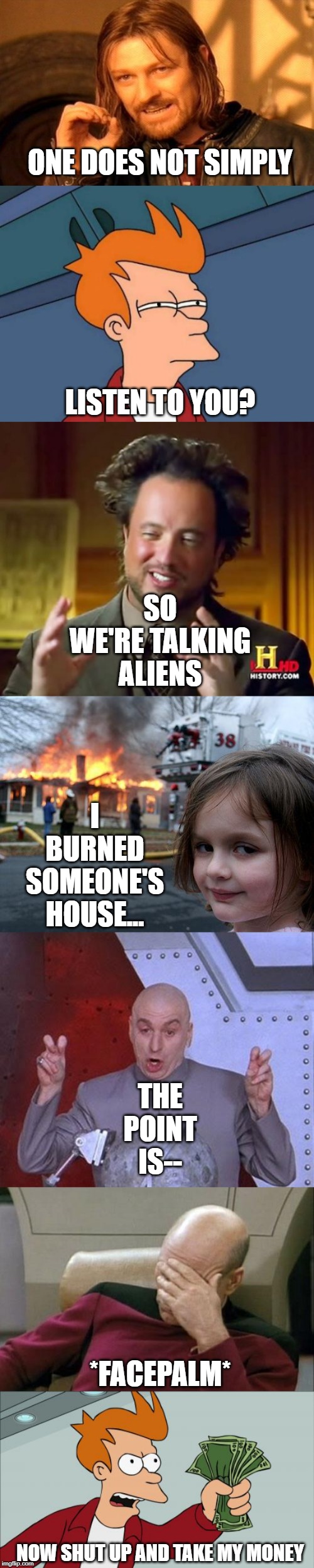 ONE DOES NOT SIMPLY; LISTEN TO YOU? SO WE'RE TALKING ALIENS; I BURNED SOMEONE'S HOUSE... THE POINT IS--; *FACEPALM*; NOW SHUT UP AND TAKE MY MONEY | image tagged in memes,futurama fry,one does not simply,disaster girl,ancient aliens,shut up and take my money fry | made w/ Imgflip meme maker