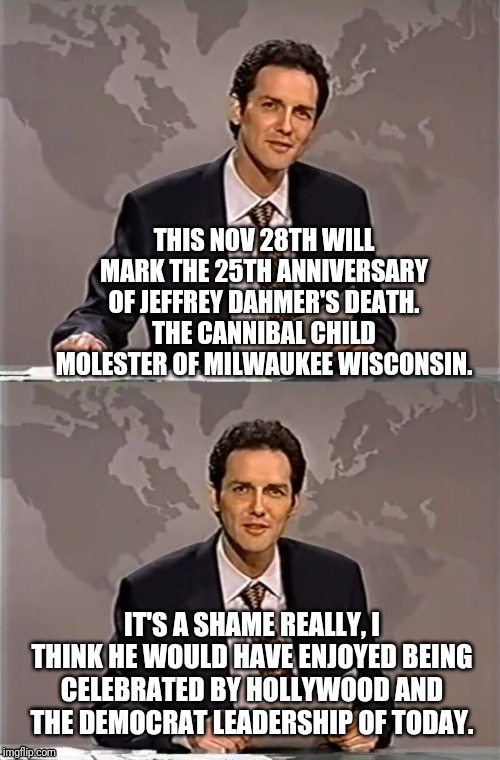 WEEKEND UPDATE WITH NORM | THIS NOV 28TH WILL MARK THE 25TH ANNIVERSARY OF JEFFREY DAHMER'S DEATH.
THE CANNIBAL CHILD MOLESTER OF MILWAUKEE WISCONSIN. IT'S A SHAME REALLY, I THINK HE WOULD HAVE ENJOYED BEING CELEBRATED BY HOLLYWOOD AND THE DEMOCRAT LEADERSHIP OF TODAY. | image tagged in weekend update with norm,norm,politically incorrect,a different jeffery that didnt kill him | made w/ Imgflip meme maker
