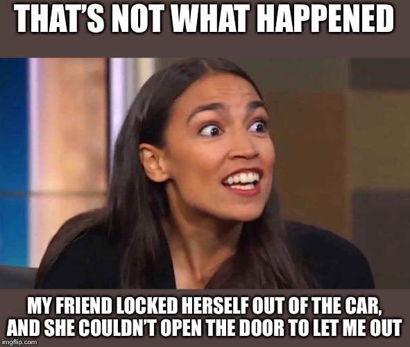 Crazy AOC | THAT’S NOT WHAT HAPPENED MY FRIEND LOCKED HERSELF OUT OF THE CAR, AND SHE COULDN’T OPEN THE DOOR TO LET ME OUT | image tagged in crazy aoc | made w/ Imgflip meme maker