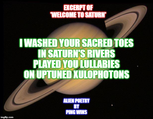 Saturn | EXCERPT OF
'WELCOME TO SATURN'; I WASHED YOUR SACRED TOES
IN SATURN'S RIVERS
PLAYED YOU LULLABIES
ON UPTUNED XULOPHOTONS; ALIEN POETRY
BY
PING WINS | image tagged in saturn | made w/ Imgflip meme maker