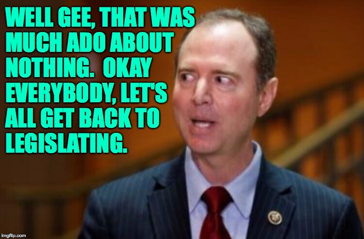 Adam Schiff | WELL GEE, THAT WAS
MUCH ADO ABOUT
NOTHING.  OKAY
EVERYBODY, LET'S
ALL GET BACK TO
LEGISLATING. | image tagged in adam schiff | made w/ Imgflip meme maker
