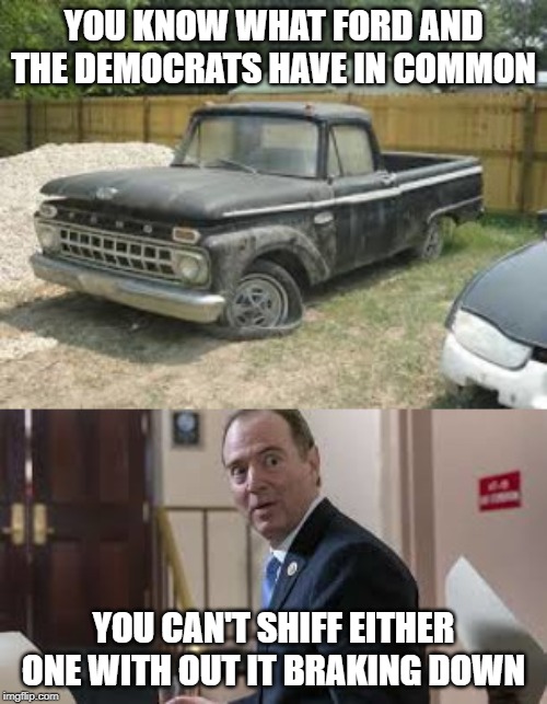 Adam Schiff | YOU KNOW WHAT FORD AND THE DEMOCRATS HAVE IN COMMON; YOU CAN'T SHIFF EITHER ONE WITH OUT IT BRAKING DOWN | image tagged in adam schiff,democrats,ford,broken,impeach trump,funny memes | made w/ Imgflip meme maker
