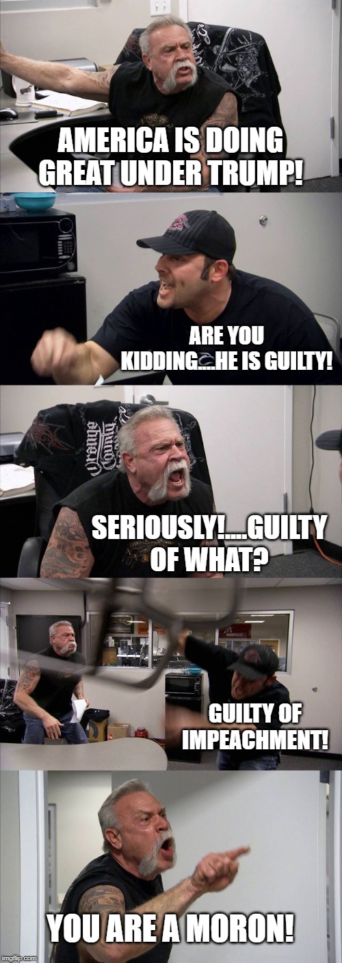 American Chopper Argument | AMERICA IS DOING GREAT UNDER TRUMP! ARE YOU KIDDING....HE IS GUILTY! SERIOUSLY!....GUILTY OF WHAT? GUILTY OF IMPEACHMENT! YOU ARE A MORON! | image tagged in memes,american chopper argument | made w/ Imgflip meme maker