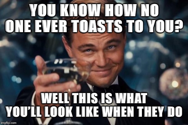 Leonardo Dicaprio Cheers Meme | YOU KNOW HOW NO ONE EVER TOASTS TO YOU? WELL THIS IS WHAT YOU’LL LOOK LIKE WHEN THEY DO | image tagged in memes,leonardo dicaprio cheers | made w/ Imgflip meme maker
