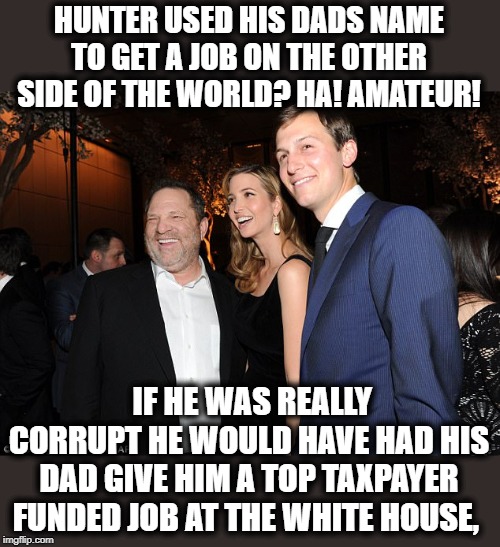Time to start investigating JR, and Ivanka | HUNTER USED HIS DADS NAME TO GET A JOB ON THE OTHER SIDE OF THE WORLD? HA! AMATEUR! IF HE WAS REALLY CORRUPT HE WOULD HAVE HAD HIS DAD GIVE HIM A TOP TAXPAYER FUNDED JOB AT THE WHITE HOUSE, | image tagged in memes,politics,corruption,maga,impeach trump | made w/ Imgflip meme maker