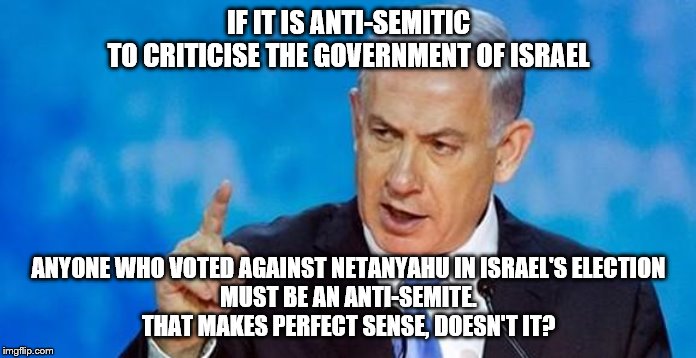 Netanyahu  | IF IT IS ANTI-SEMITIC
TO CRITICISE THE GOVERNMENT OF ISRAEL; ANYONE WHO VOTED AGAINST NETANYAHU IN ISRAEL'S ELECTION
MUST BE AN ANTI-SEMITE.
THAT MAKES PERFECT SENSE, DOESN'T IT? | image tagged in netanyahu | made w/ Imgflip meme maker