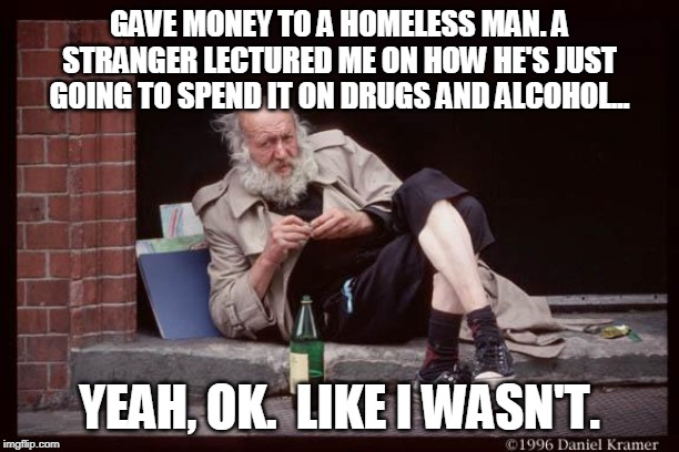 homeless man drinking | GAVE MONEY TO A HOMELESS MAN. A STRANGER LECTURED ME ON HOW HE'S JUST GOING TO SPEND IT ON DRUGS AND ALCOHOL... YEAH, OK.  LIKE I WASN'T. | image tagged in homeless man drinking | made w/ Imgflip meme maker