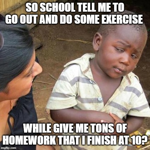 Third World Skeptical Kid | SO SCHOOL TELL ME TO GO OUT AND DO SOME EXERCISE; WHILE GIVE ME TONS OF HOMEWORK THAT I FINISH AT 10? | image tagged in memes,third world skeptical kid | made w/ Imgflip meme maker