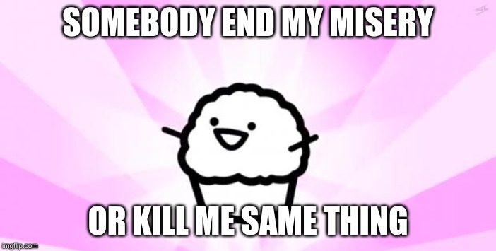 somebody kill me ASDF | SOMEBODY END MY MISERY; OR KILL ME SAME THING | image tagged in somebody kill me asdf | made w/ Imgflip meme maker