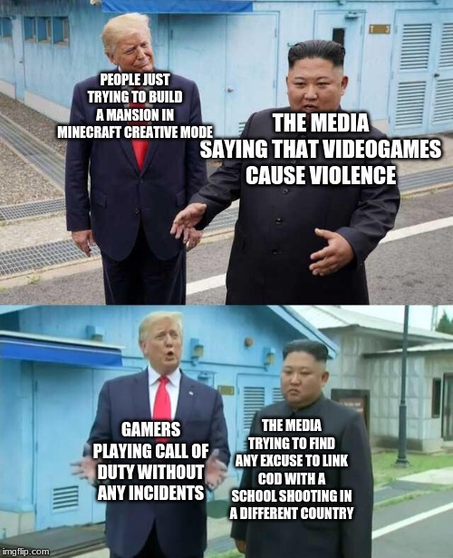 Trump & Kim Jong Un | PEOPLE JUST TRYING TO BUILD A MANSION IN MINECRAFT CREATIVE MODE; THE MEDIA SAYING THAT VIDEOGAMES CAUSE VIOLENCE; GAMERS PLAYING CALL OF DUTY WITHOUT ANY INCIDENTS; THE MEDIA TRYING TO FIND ANY EXCUSE TO LINK COD WITH A SCHOOL SHOOTING IN A DIFFERENT COUNTRY | image tagged in trump  kim jong un | made w/ Imgflip meme maker