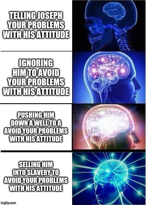 It's Genius | TELLING JOSEPH YOUR PROBLEMS WITH HIS ATTITUDE; IGNORING HIM TO AVOID YOUR PROBLEMS WITH HIS ATTITUDE; PUSHING HIM DOWN A WELL TO A AVOID YOUR PROBLEMS WITH HIS ATTITUDE; SELLING HIM INTO SLAVERY TO AVOID YOUR PROBLEMS WITH HIS ATTITUDE | image tagged in memes,expanding brain,christian memes,biblical humor,bible jokes | made w/ Imgflip meme maker