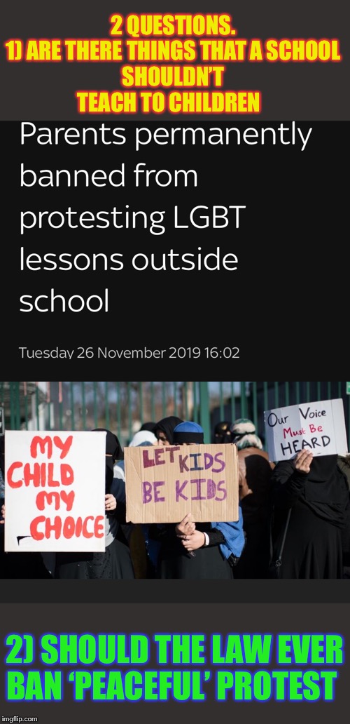 NO HATE COMMENTSplay nice | 2 QUESTIONS.


1) ARE THERE THINGS THAT A SCHOOL SHOULDN’T TEACH TO CHILDREN; 2) SHOULD THE LAW EVER BAN ‘PEACEFUL’ PROTEST | image tagged in religion,lgbtq,protests,law,right,wrong | made w/ Imgflip meme maker