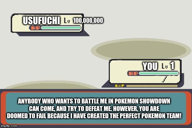 Anybody who wants to battle me, and my team can try, and see how I am the very best! | 100,000,000; USUFUCHI; 1; YOU; ANYBODY WHO WANTS TO BATTLE ME IN POKEMON SHOWDOWN CAN COME, AND TRY TO DEFEAT ME. HOWEVER, YOU ARE DOOMED TO FAIL BECAUSE I HAVE CREATED THE PERFECT POKEMON TEAM! | image tagged in pokemon battle | made w/ Imgflip meme maker