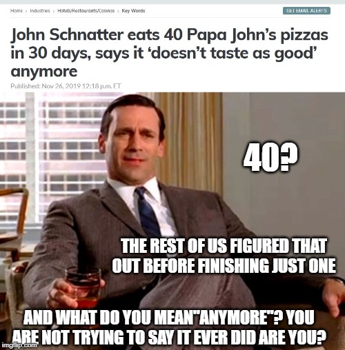 Stomach turning headline |  40? THE REST OF US FIGURED THAT OUT BEFORE FINISHING JUST ONE; AND WHAT DO YOU MEAN"ANYMORE"? YOU ARE NOT TRYING TO SAY IT EVER DID ARE YOU? | image tagged in don draper,papa johns,pizza,fun | made w/ Imgflip meme maker