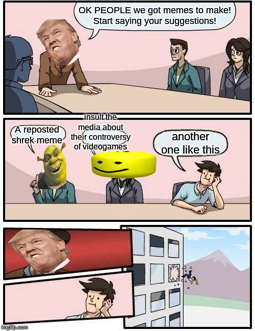 Boardroom Meeting Suggestion Meme | OK PEOPLE we got memes to make!
Start saying your suggestions! insult the media about their controversy of videogames; A reposted shrek meme; another one like this | image tagged in memes,boardroom meeting suggestion | made w/ Imgflip meme maker