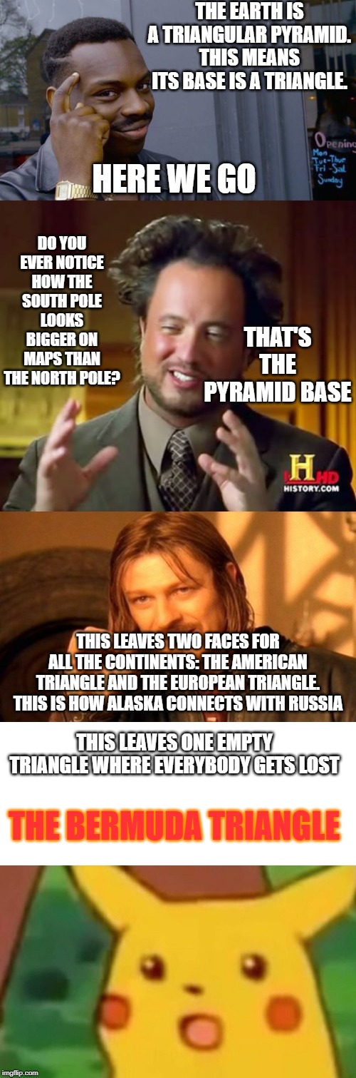 THE EARTH IS A TRIANGULAR PYRAMID. THIS MEANS ITS BASE IS A TRIANGLE. HERE WE GO DO YOU EVER NOTICE HOW THE SOUTH POLE LOOKS BIGGER ON MAPS  | image tagged in memes,one does not simply,ancient aliens,roll safe think about it,surprised pikachu | made w/ Imgflip meme maker