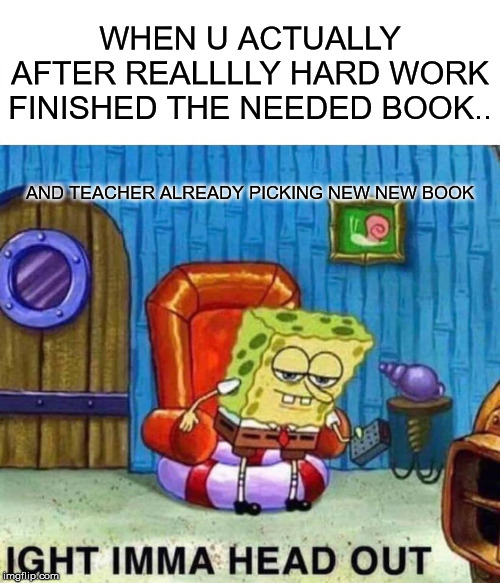 Spongebob Ight Imma Head Out Meme | WHEN U ACTUALLY AFTER REALLLLY HARD WORK FINISHED THE NEEDED BOOK.. AND TEACHER ALREADY PICKING NEW NEW BOOK | image tagged in memes,spongebob ight imma head out | made w/ Imgflip meme maker