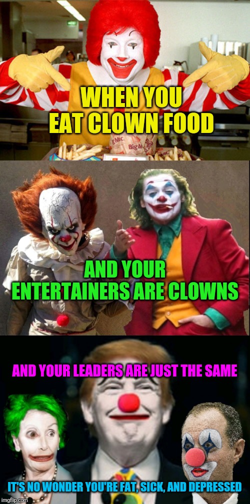 WHEN YOU EAT CLOWN FOOD; AND YOUR ENTERTAINERS ARE CLOWNS; AND YOUR LEADERS ARE JUST THE SAME; IT'S NO WONDER YOU'RE FAT, SICK, AND DEPRESSED | image tagged in clowns | made w/ Imgflip meme maker