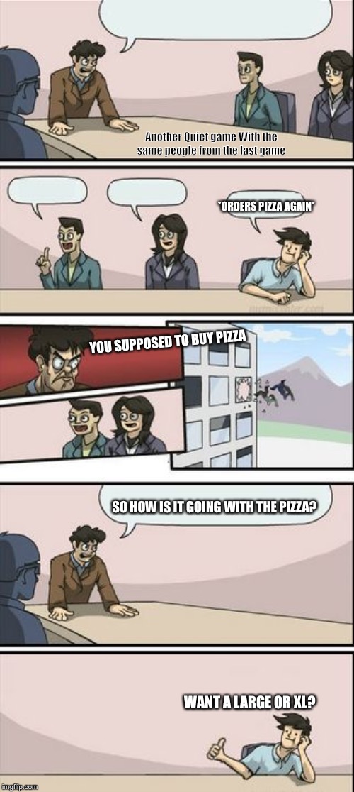 Boardroom Meeting Sugg 2 | Another Quiet game With the same people from the last game; *ORDERS PIZZA AGAIN*; YOU SUPPOSED TO BUY PIZZA; SO HOW IS IT GOING WITH THE PIZZA? WANT A LARGE OR XL? | image tagged in boardroom meeting sugg 2 | made w/ Imgflip meme maker