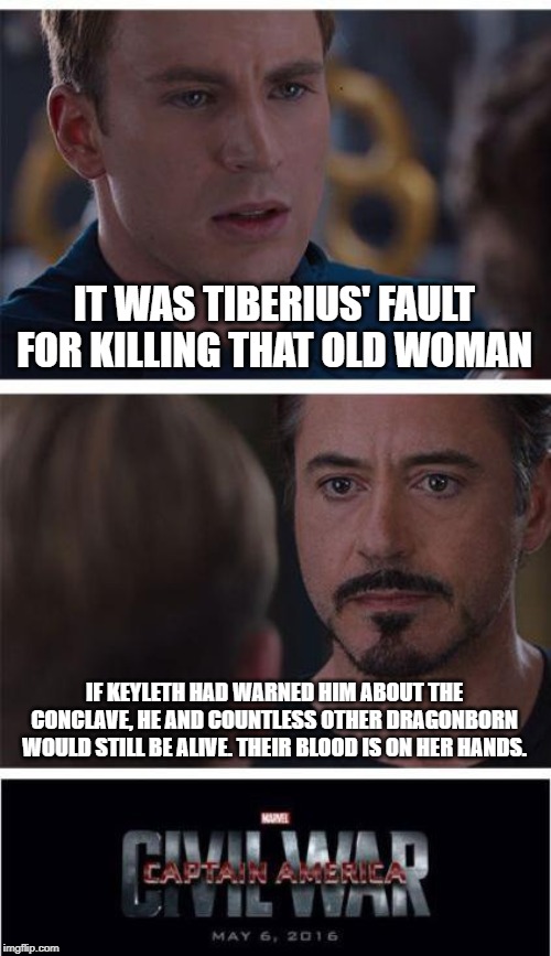 Marvel Civil War 1 | IT WAS TIBERIUS' FAULT FOR KILLING THAT OLD WOMAN; IF KEYLETH HAD WARNED HIM ABOUT THE CONCLAVE, HE AND COUNTLESS OTHER DRAGONBORN WOULD STILL BE ALIVE. THEIR BLOOD IS ON HER HANDS. | image tagged in memes,marvel civil war 1 | made w/ Imgflip meme maker