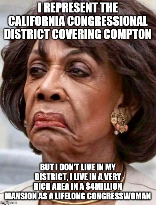 Maxine Waters | I REPRESENT THE CALIFORNIA CONGRESSIONAL DISTRICT COVERING COMPTON BUT I DON'T LIVE IN MY DISTRICT, I LIVE IN A VERY RICH AREA IN A $4MILLIO | image tagged in maxine waters | made w/ Imgflip meme maker